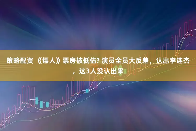 策略配资 《镖人》票房被低估? 演员全员大反差，认出李连杰，这3人没认出来