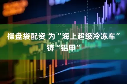 操盘袋配资 为“海上超级冷冻车”铸“铝甲”