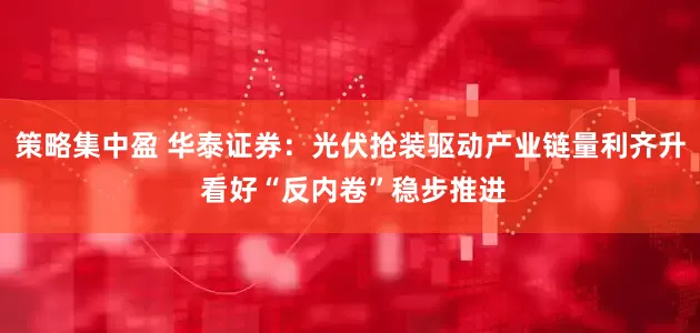 策略集中盈 华泰证券：光伏抢装驱动产业链量利齐升 看好“反内卷”稳步推进