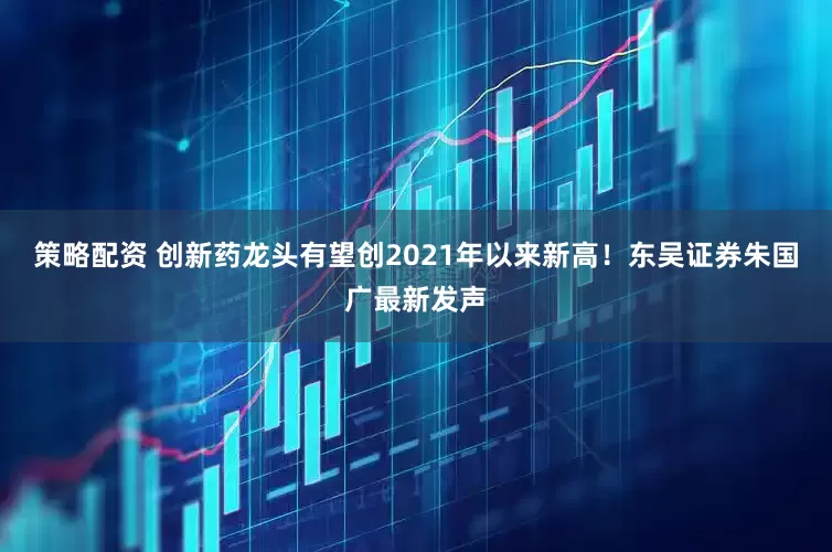 策略配资 创新药龙头有望创2021年以来新高！东吴证券朱国广最新发声