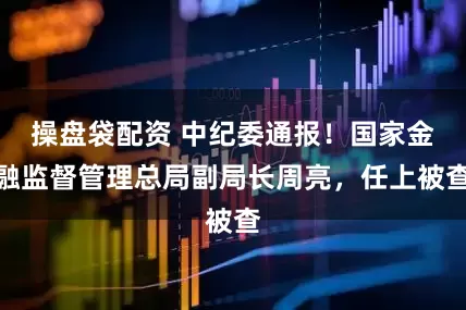 操盘袋配资 中纪委通报！国家金融监督管理总局副局长周亮，任上被查