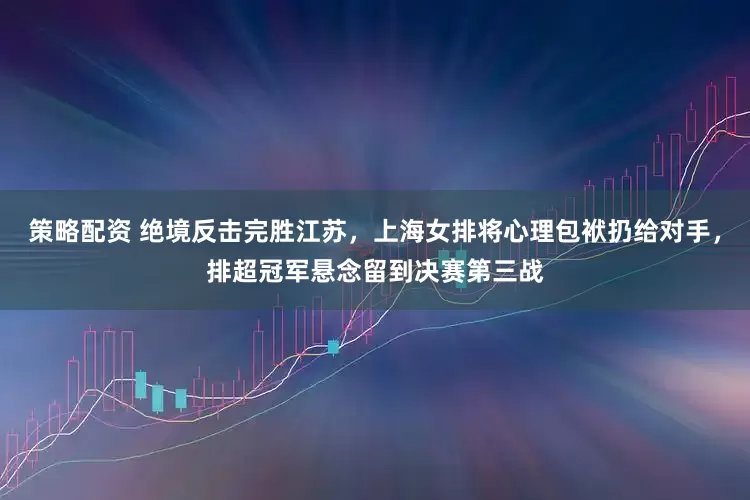 策略配资 绝境反击完胜江苏，上海女排将心理包袱扔给对手，排超冠军悬念留到决赛第三战