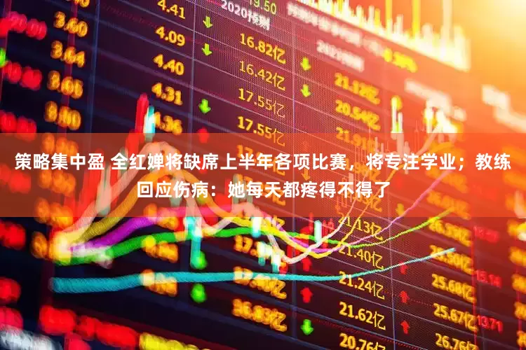 策略集中盈 全红婵将缺席上半年各项比赛，将专注学业；教练回应伤病：她每天都疼得不得了