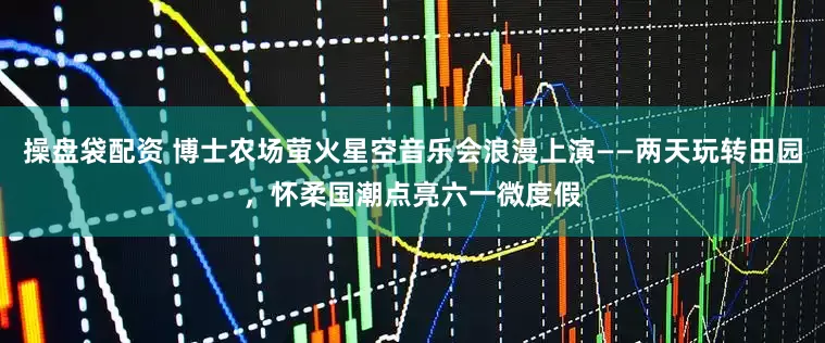 操盘袋配资 博士农场萤火星空音乐会浪漫上演——两天玩转田园，怀柔国潮点亮六一微度假
