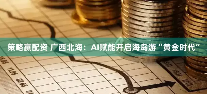 策略赢配资 广西北海：AI赋能开启海岛游“黄金时代”