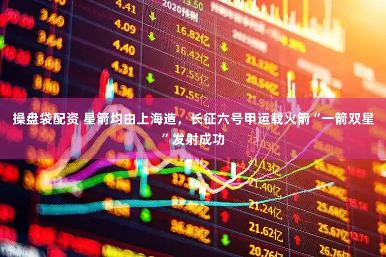 操盘袋配资 星箭均由上海造，长征六号甲运载火箭“一箭双星”发射成功