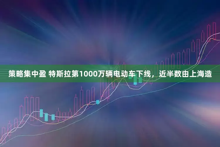 策略集中盈 特斯拉第1000万辆电动车下线，近半数由上海造