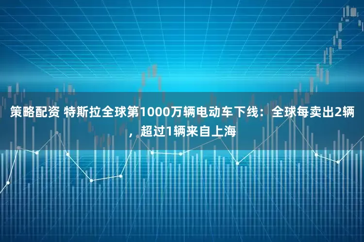 策略配资 特斯拉全球第1000万辆电动车下线：全球每卖出2辆，超过1辆来自上海
