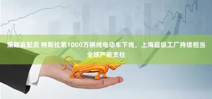 策略赢配资 特斯拉第1000万辆纯电动车下线,上海超级工厂持续担当全球产能支柱