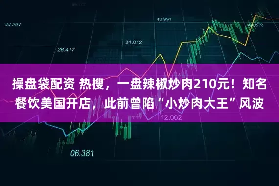 操盘袋配资 热搜，一盘辣椒炒肉210元！知名餐饮美国开店，此前曾陷“小炒肉大王”风波