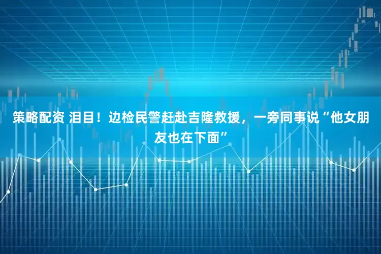 策略配资 泪目!边检民警赶赴吉隆救援,一旁同事说“他女朋友也在下面”