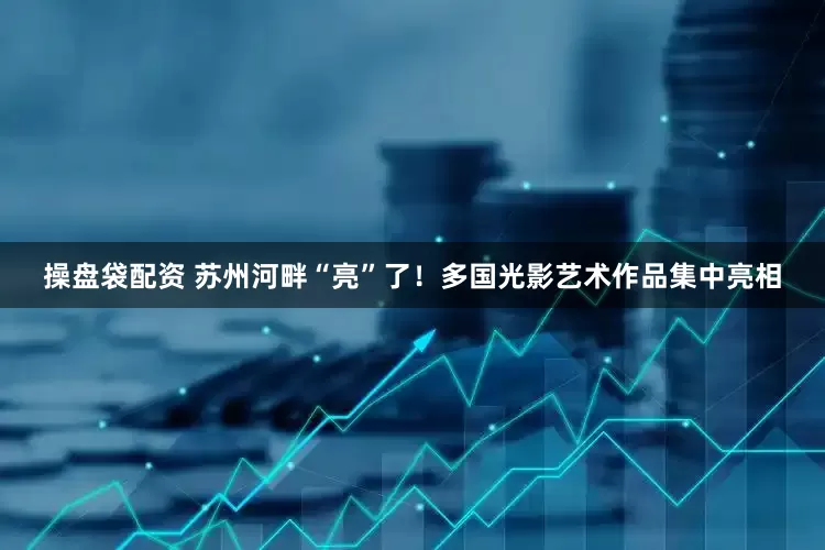 操盘袋配资 苏州河畔“亮”了！多国光影艺术作品集中亮相
