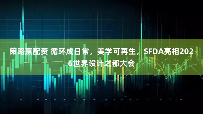 策略赢配资 循环成日常，美学可再生，SFDA亮相2026世界设计之都大会